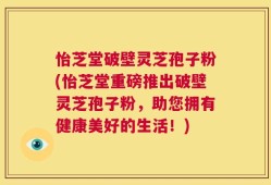 怡芝堂破壁灵芝孢子粉(怡芝堂重磅推出破壁灵芝孢子粉，助您拥有健康美好的生活！)