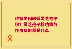 种福庄园破壁灵芝孢子粉？灵芝孢子粉功效与作用及用量是什么
