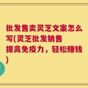 批发售卖灵芝文案怎么写(灵芝批发销售  提高免疫力，轻松赚钱)
