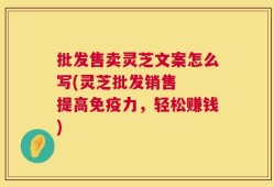 批发售卖灵芝文案怎么写(灵芝批发销售  提高免疫力，轻松赚钱)