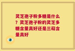 灵芝孢子粉多糖是什么？灵芝孢子粉的灵芝多糖含量高好还是三萜含量高好
