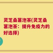 灵芝桑葚泡茶(灵芝桑葚泡茶：提升免疫力的好选择)