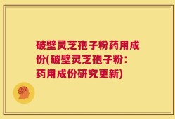 破壁灵芝孢子粉药用成份(破壁灵芝孢子粉：药用成份研究更新)