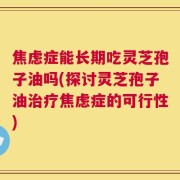 焦虑症能长期吃灵芝孢子油吗(探讨灵芝孢子油治疗焦虑症的可行性)