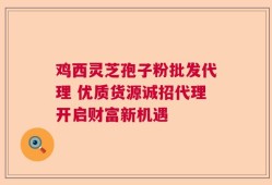 鸡西灵芝孢子粉批发代理 优质货源诚招代理开启财富新机遇