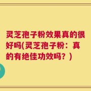 灵芝孢子粉效果真的很好吗(灵芝孢子粉：真的有绝佳功效吗？)