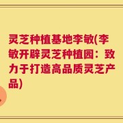 灵芝种植基地李敏(李敏开辟灵芝种植园：致力于打造高品质灵芝产品)