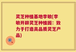 灵芝种植基地李敏(李敏开辟灵芝种植园：致力于打造高品质灵芝产品)