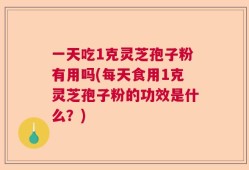 一天吃1克灵芝孢子粉有用吗(每天食用1克灵芝孢子粉的功效是什么？)