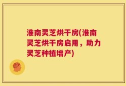 淮南灵芝烘干房(淮南灵芝烘干房启用，助力灵芝种植增产)