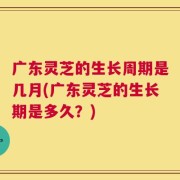 广东灵芝的生长周期是几月(广东灵芝的生长期是多久？)