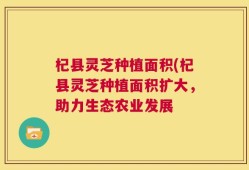 杞县灵芝种植面积(杞县灵芝种植面积扩大，助力生态农业发展
