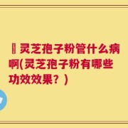 亅灵芝孢子粉管什么病啊(灵芝孢子粉有哪些功效效果？)