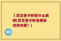 亅灵芝孢子粉管什么病啊(灵芝孢子粉有哪些功效效果？)