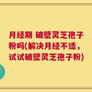 月经期 破壁灵芝孢子粉吗(解决月经不适，试试破壁灵芝孢子粉)