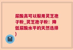 尿酸高可以服用灵芝孢子粉_灵芝孢子粉：降低尿酸水平的天然选择)