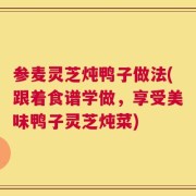参麦灵芝炖鸭子做法(跟着食谱学做，享受美味鸭子灵芝炖菜)