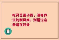 吃灵艺孢子粉，滋补养生的新风尚，别错过这些潜在好处