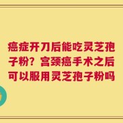 癌症开刀后能吃灵芝孢子粉？宫颈癌手术之后可以服用灵芝孢子粉吗