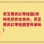 灵芝黄芪红枣桂圆(四种天然养生食材，灵芝黄芪红枣桂圆营养美味)