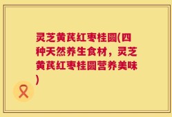 灵芝黄芪红枣桂圆(四种天然养生食材，灵芝黄芪红枣桂圆营养美味)