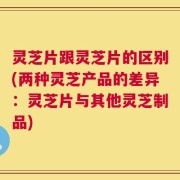 灵芝片跟灵芝片的区别(两种灵芝产品的差异：灵芝片与其他灵芝制品)