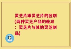 灵芝片跟灵芝片的区别(两种灵芝产品的差异：灵芝片与其他灵芝制品)