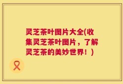 灵芝茶叶图片大全(收集灵芝茶叶图片，了解灵芝茶的美妙世界！)