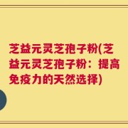 芝益元灵芝孢子粉(芝益元灵芝孢子粉：提高免疫力的天然选择)