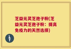 芝益元灵芝孢子粉(芝益元灵芝孢子粉：提高免疫力的天然选择)