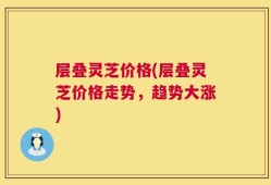 层叠灵芝价格(层叠灵芝价格走势，趋势大涨)