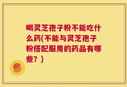 喝灵芝孢子粉不能吃什么药(不能与灵芝孢子粉搭配服用的药品有哪些？)