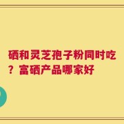 硒和灵芝孢子粉同时吃？富硒产品哪家好