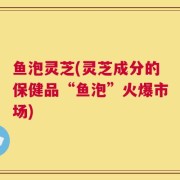 鱼泡灵芝(灵芝成分的保健品“鱼泡”火爆市场)