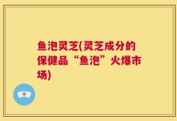 鱼泡灵芝(灵芝成分的保健品“鱼泡”火爆市场)