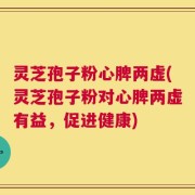 灵芝孢子粉心脾两虚(灵芝孢子粉对心脾两虚有益，促进健康)
