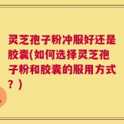 灵芝孢子粉冲服好还是胶囊(如何选择灵芝孢子粉和胶囊的服用方式？)