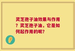 灵芝孢子油效果与作用？灵芝孢子油，它是如何起作用的呢？