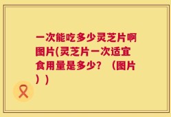 一次能吃多少灵芝片啊图片(灵芝片一次适宜食用量是多少？（图片）)