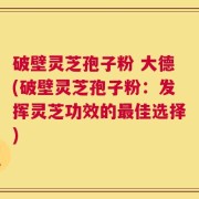 破壁灵芝孢子粉 大德(破壁灵芝孢子粉：发挥灵芝功效的最佳选择)