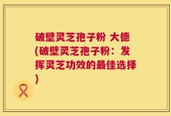 破壁灵芝孢子粉 大德(破壁灵芝孢子粉：发挥灵芝功效的最佳选择)