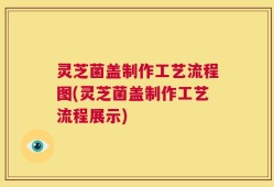 灵芝菌盖制作工艺流程图(灵芝菌盖制作工艺流程展示)