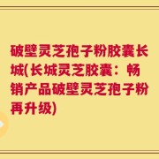 破壁灵芝孢子粉胶囊长城(长城灵芝胶囊：畅销产品破壁灵芝孢子粉再升级)