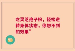 吃灵芝孢子粉，轻松逆转身体状态，你想不到的效果”