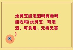 水灵芝能泡酒吗有毒吗能吃吗(水灵芝：可泡酒、可食用，无毒无害)