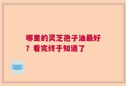 哪里的灵芝孢子油最好？看完终于知道了