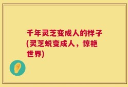 千年灵芝变成人的样子(灵芝蜕变成人，惊艳世界)