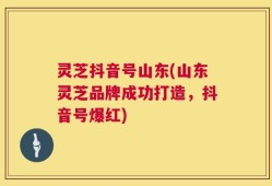 灵芝抖音号山东(山东灵芝品牌成功打造，抖音号爆红)