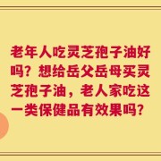 老年人吃灵芝孢子油好吗？想给岳父岳母买灵芝孢子油，老人家吃这一类保健品有效果吗？