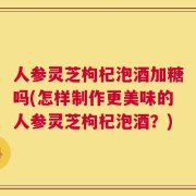 人参灵芝枸杞泡酒加糖吗(怎样制作更美味的人参灵芝枸杞泡酒？)